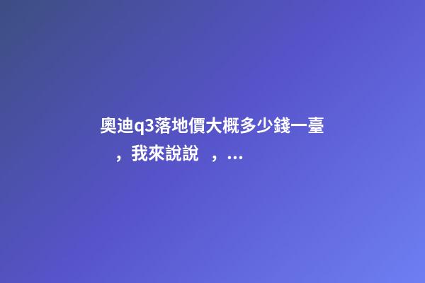 奧迪q3落地價大概多少錢一臺，我來說說，奧迪Q3車友社區(qū)（364期）